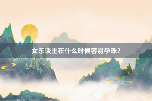 女东谈主在什么时候容易孕珠？